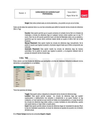 Revisión: A
CURSO BÁSICO DE CADWORX PLANT
PROFESSIONAL
Fecha:10/03/11
Página 106 de 130
Single: Esta rutina contará cada uno de los elementos, y los pondrá uno por uno en la lista.
Cada una de estas tres opciones tiene a su vez tres comandos para definir la inserción de los círculos de referencia
(Ítem o Tag):
Counter: Esta opción permite que el usuario comience el contador de los Ítem en el listado de
materiales y círculos de referencia (tag) en cualquier número entero positivo que no sea “0”
(cero). Esto nos es útil cuando queremos hacer una lista de Materiales sobre una ya existente y
queremos que los nuevos ítems continúen desde donde se quedo el último ítem de la lista
Existente.
Manual Placement: Esta opción inserta los círculos de referencia (tag) manualmente. Se le
pedirá al usuario que ingrese la posición, el proceso seguirá hasta que el último componente sea
colocado.
Automatic Placement: Esta opción inserta los círculos de referencia (tag) de manera
automática. Se le pedirá al usuario que ingrese la posición, y el programa realizará todo el
proceso de ubicación de los círculos (tag).
1.10.3. TAG
Éstos vienen a ser los círculos de referencia que acompañan a la lista de materiales indicando la ubicación de los
elementos o componentes en un isométrico.
Tiene tres opciones de trabajo:
Toggle: Esta opción activa o desactiva la colocación de los círculos de referencia (tag).
Location: Esta opción permite reubicar los círculos de referencia (tag) que queden
superpuestos o estéticamente mal ubicados o simplemente si se quiere reubicar un tag
cualquiera, un buen ejemplo es que cuando se instala una empaquetadura y un juego de pernos
los círculos de referencia (tag) están unidos y a veces montados en otros elementos, usando
esta opción damos un mejor orden a nuestro plano.
Insert: Esta opción permite colocar círculos de referencia (tags) sin necesidad de ejecutar (Run)
la lista de materiales nuevamente, el círculo de referencia se ajustará de acuerdo con el tamaño
del texto actual.
En el Tercer Campo tenemos los comandos Export e Import.
 