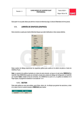 Revisión: A
CURSO BÁSICO DE CADWORX PLANT
PROFESSIONAL
Fecha:10/03/11
Página 108 de 130
Esta opción no se puede utilizar para eliminar círculos de referencias (tag) o la lista de Materiales de forma parcial.
1.11. LIBRERÍA DE GRAFICOS (GRAPHICS)
Este comando es usado para insertar diferentes bloques que están distribuidos en diez campos distintos.
Estos cuadros de diálogo proporcionan los siguientes gráficos para usarlos en la edición de planos a través de
CADWorx PLant.
Nota: La escala de los gráficos insertados en el plano de este comando, se basa en el valor setvar DIMSCALE de
AutoCAD. Éste (DIMSCALE) puede ser controlado a través de la ventana de diálogo de Configuración en AutoCAD
con el botón Scale o desde la línea de comandos. Si el DIMSCALE se pone a 0, y la gráfica se establece en el
Paper Space, el programa la insertará en una escala de 1 en 1.
1.11.1. SECTION
Estas siete graficas se usan para señalar, poner títulos, ubicar, etc., los dibujos que generan las secciones y cortes
en un plano, tener en cuenta la escala en DIMSCALE para insertar.
 