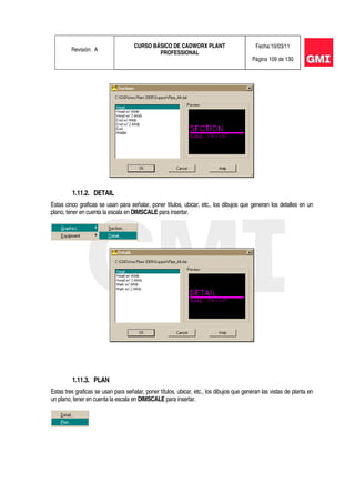 Revisión: A
CURSO BÁSICO DE CADWORX PLANT
PROFESSIONAL
Fecha:10/03/11
Página 109 de 130
1.11.2. DETAIL
Estas cinco graficas se usan para señalar, poner títulos, ubicar, etc., los dibujos que generan los detalles en un
plano, tener en cuenta la escala en DIMSCALE para insertar.
1.11.3. PLAN
Estas tres graficas se usan para señalar, poner títulos, ubicar, etc., los dibujos que generan las vistas de planta en
un plano, tener en cuenta la escala en DIMSCALE para insertar.
 