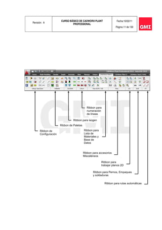 Revisión: A
CURSO BÁSICO DE CADWORX PLANT
PROFESSIONAL
Fecha:10/03/11
Página 11 de 130
Ribbon de
Configuración
Ribbon de Paletas
Ribbon para isogen
Ribbon para
numeración
de líneas
Ribbon para
Lista de
Materiales y
Base de
Datos
Ribbon para accesorios
Misceláneos
Ribbon para
trabajar planos 2D
Ribbon para Pernos, Empaques
y soldaduras
Ribbon para rutas automáticas
 