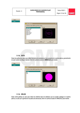 Revisión: A
CURSO BÁSICO DE CADWORX PLANT
PROFESSIONAL
Fecha:10/03/11
Página 112 de 130
1.11.8. DOTS
Estas tres gráficas se usan para indicar los puntos de soldadura en los accesorios de nuestros planos, generalmente
se usan cuando se dibujan tuberías, tener en cuenta la escala en DIMSCALE para insertar.
1.11.9. WELDS
Estas veinte gráficas se usan para indicar los distintos tipos de soldadura que se pueden catalogar en nuestros
planos, se usan por lo general en los planos de estructuras, tener en cuenta la escala en DIMSCALE para insertar.
 