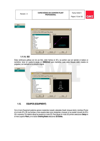 Revisión: A
CURSO BÁSICO DE CADWORX PLANT
PROFESSIONAL
Fecha:10/03/11
Página 113 de 130
1.11.10. ISO
Estas veintinueve gráficas son de uso libre, están hechas en 3D y se podrían usar por ejemplo al realizar un
isométrico, tener en cuenta la escala en DIMSCALE para insertarlos, pues estos bloques están creados en
pulgadas y se insertarán en su tamaño original.
1.12. EQUIPOS (EQUIPMENT)
Con el menú Equipment podemos generar recipientes (vessel), cabezales (head), tanques (tank) y bombas (Pump)
en el modo 2D y 3D; las bombas y otros equipos tales como recipientes y tanques no se pueden convertir de 2D a
3D o viceversa. Por defecto dibuja los equipos en modo 2D. Para dibujar en modo 3D primero seleccionar Setup en
el menú superior Plant y en el sector Drawing Mode seleccionar 3D Solids.
 