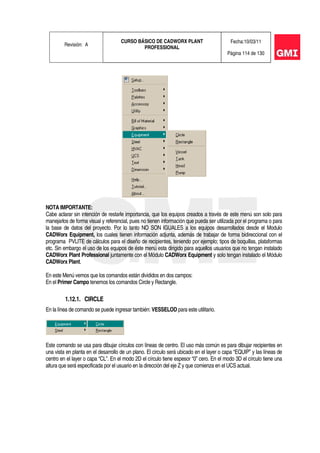 Revisión: A
CURSO BÁSICO DE CADWORX PLANT
PROFESSIONAL
Fecha:10/03/11
Página 114 de 130
NOTA IMPORTANTE:
Cabe aclarar sin intención de restarle importancia, que los equipos creados a través de este menú son solo para
manejarlos de forma visual y referencial, pues no tienen información que pueda ser utilizada por el programa o para
la base de datos del proyecto. Por lo tanto NO SON IGUALES a los equipos desarrollados desde el Modulo
CADWorx Equipment, los cuales tienen información adjunta, además de trabajar de forma bidireccional con el
programa PVLITE de cálculos para el diseño de recipientes, teniendo por ejemplo; tipos de boquillas, plataformas
etc. Sin embargo el uso de los equipos de éste menú esta dirigido para aquellos usuarios que no tengan instalado
CADWorx Plant Professional juntamente con el Módulo CADWorx Equipment y solo tengan instalado el Módulo
CADWorx Plant.
En este Menú vemos que los comandos están divididos en dos campos:
En el Primer Campo tenemos los comandos Circle y Rectangle.
1.12.1. CIRCLE
En la línea de comando se puede ingresar también: VESSELOD para este utilitario.
Este comando se usa para dibujar círculos con líneas de centro. El uso más común es para dibujar recipientes en
una vista en planta en el desarrollo de un plano. El circulo será ubicado en el layer o capa “EQUIP” y las líneas de
centro en el layer o capa “CL”. En el modo 2D el círculo tiene espesor “0” cero. En el modo 3D el círculo tiene una
altura que será especificada por el usuario en la dirección del eje Z y que comienza en el UCS actual.
 