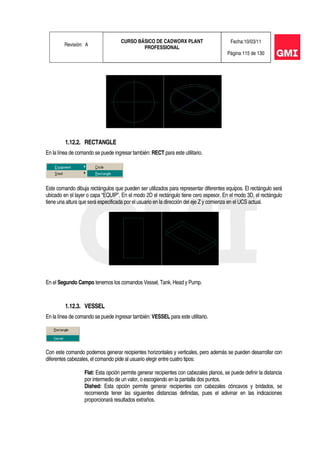 Revisión: A
CURSO BÁSICO DE CADWORX PLANT
PROFESSIONAL
Fecha:10/03/11
Página 115 de 130
1.12.2. RECTANGLE
En la línea de comando se puede ingresar también: RECT para este utilitario.
Este comando dibuja rectángulos que pueden ser utilizados para representar diferentes equipos. El rectángulo será
ubicado en el layer o capa “EQUIP”. En el modo 2D el rectángulo tiene cero espesor. En el modo 3D, el rectángulo
tiene una altura que será especificada por el usuario en la dirección del eje Z y comienza en el UCS actual.
En el Segundo Campo tenemos los comandos Vessel, Tank, Head y Pump.
1.12.3. VESSEL
En la línea de comando se puede ingresar también: VESSEL para este utilitario.
Con este comando podemos generar recipientes horizontales y verticales, pero además se pueden desarrollar con
diferentes cabezales, el comando pide al usuario elegir entre cuatro tipos:
Flat: Esta opción permite generar recipientes con cabezales planos, se puede definir la distancia
por intermedio de un valor, o escogiendo en la pantalla dos puntos.
Dished: Esta opción permite generar recipientes con cabezales cóncavos y bridados, se
recomienda tener las siguientes distancias definidas, pues el adivinar en las indicaciones
proporcionará resultados extraños.
 