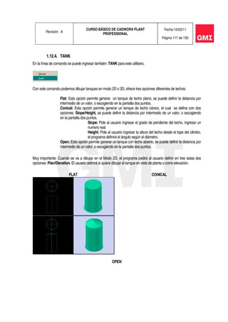 Revisión: A
CURSO BÁSICO DE CADWORX PLANT
PROFESSIONAL
Fecha:10/03/11
Página 117 de 130
1.12.4. TANK
En la línea de comando se puede ingresar también: TANK para este utilitario.
Con este comando podemos dibujar tanques en modo 2D o 3D, ofrece tres opciones diferentes de techos:
Flat: Esta opción permite generar un tanque de techo plano, se puede definir la distancia por
intermedio de un valor, o escogiendo en la pantalla dos puntos.
Conical: Esta opción permite generar un tanque de techo cónico, el cual se define con dos
opciones: Slope/Height, se puede definir la distancia por intermedio de un valor, o escogiendo
en la pantalla dos puntos.
Slope: Pide al usuario ingresar el grado de pendiente del techo, ingresar un
numero real.
Height: Pide al usuario ingresar la altura del techo desde el tope del cilindro,
el programa definirá el ángulo según el diámetro.
Open: Esta opción permite generar un tanque con techo abierto, se puede definir la distancia por
intermedio de un valor, o escogiendo en la pantalla dos puntos.
Muy importante: Cuando se va a dibujar en el Modo 2D, el programa pedirá al usuario definir en tres estas dos
opciones: Plan/Elevation. El usuario definirá si quiere dibujar el tanque en vista de planta o como elevación.
FLAT CONICAL
OPEN
 