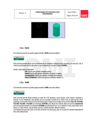 Revisión: A
CURSO BÁSICO DE CADWORX PLANT
PROFESSIONAL
Fecha:10/03/11
Página 118 de 130
1.12.5. HEAD
En la línea de comando se puede ingresar también: HEAD, para este utilitario.
Este comando permite dibujar solo los cabezales de un recipiente, indicando el tipo requerido y en modo 2D o 3D, el
modo de construcción del los cabezales es igual al descrito en el punto 1.12.3 de VESSEL.
Existen cuatro tipos de cabezales:
Flat: Opción para generar cabezales planos.
Dished: Opción para generar cabezales cóncavos y bridados.
Hemispherical: Opción para generar cabezales semiesféricos.
Ellipical (Elliptical): Opción para generar cabezales elípticos 2:1.
1.12.6. PUMP
En la línea de comando se puede ingresar también: PUMP, para este utilitario.
Este comando permite dibujar bombas en modo 2D o 3D. (Bombas y otros equipos, como Vessel o recipiente y
tanques, no son inteligentes, esto significa que no se pueden convertir de un modo a otro, es decir de 3D a 2D o
viceversa). El comando Pump toma la información para el dibujo de las bridas de los archivos FLG.150, FLG.300,
FLG.400, FLG.600 y FLG.900 en el directorio SYSTEM, para dibujar los motores utiliza otro archivo emotorm.tbl
que se encuentra también en el directorio SYSTEM, las abreviaturas son: b.o.b. (bottom of base, parte inferior de la
base); f.o.f. (face of flane, cara de brida); and O.D. (outside diameter, diámetro exterior).
Las indicaciones para esta rutina en el modo 3D tienen una secuencia, pero en el modo 2D cambiará dependiendo
de la vista seleccionada.
 