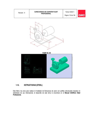 Revisión: A
CURSO BÁSICO DE CADWORX PLANT
PROFESSIONAL
Fecha:10/03/11
Página 119 de 130
PUMP 2D, 3D
1.13. ESTRUCTURAS (STEEL)
Este Menú nos sirve para realizar el modelado de Estructuras de acero con perfiles estructurales basados en
estándares de uso internacional, el desarrollo de este tema lo encontrará en el Manual CADWorx Steel
Professional.
 