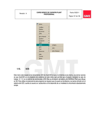Revisión: A
CURSO BÁSICO DE CADWORX PLANT
PROFESSIONAL
Fecha:10/03/11
Página 121 de 130
1.15. UCS
Este menú esta basado en la herramienta UCS de AutoCAD el uso y la dinámica es la misma, una de las razones
es que AutoCAD es un programa tan poderoso en este tema, que permite que el usuario manipule los ejes de
trabajo X, Y, Z, en el sistema de coordenadas UCS. Éste es el corazón del sistema de CADWorx Plant para dibujar
en 3D. Para utilizar el potencial de este programa se requiere que el usuario se familiarice y se sienta cómodo con el
sistema del UCS, cuando el usuario se acostumbre a él el desarrollo de un modelado lo encontrarán absolutamente
simple.
 