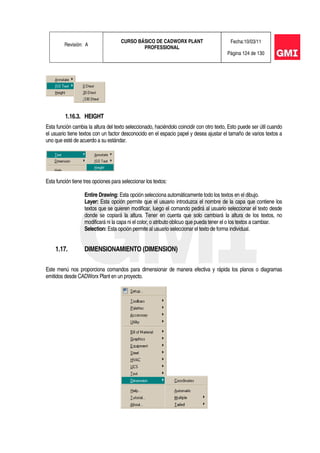 Revisión: A
CURSO BÁSICO DE CADWORX PLANT
PROFESSIONAL
Fecha:10/03/11
Página 124 de 130
1.16.3. HEIGHT
Esta función cambia la altura del texto seleccionado, haciéndolo coincidir con otro texto, Esto puede ser útil cuando
el usuario tiene textos con un factor desconocido en el espacio papel y desea ajustar el tamaño de varios textos a
uno que esté de acuerdo a su estándar.
Esta función tiene tres opciones para seleccionar los textos:
Entire Drawing: Esta opción selecciona automáticamente todo los textos en el dibujo.
Layer: Esta opción permite que el usuario introduzca el nombre de la capa que contiene los
textos que se quieren modificar, luego el comando pedirá al usuario seleccionar el texto desde
donde se copiará la altura. Tener en cuenta que solo cambiará la altura de los textos, no
modificará ni la capa ni el color, o atributo oblicuo que pueda tener el o los textos a cambiar.
Selection: Esta opción permite al usuario seleccionar el texto de forma individual.
1.17. DIMENSIONAMIENTO (DIMENSION)
Este menú nos proporciona comandos para dimensionar de manera efectiva y rápida los planos o diagramas
emitidos desde CADWorx Plant en un proyecto.
 