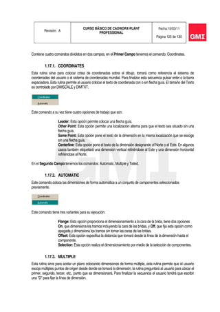 Revisión: A
CURSO BÁSICO DE CADWORX PLANT
PROFESSIONAL
Fecha:10/03/11
Página 125 de 130
Contiene cuatro comandos divididos en dos campos, en el Primer Campo tenemos el comando: Coordinates.
1.17.1. COORDINATES
Esta rutina sirve para colocar cotas de coordenadas sobre el dibujo, tomará como referencia el sistema de
coordenadas del usuario o el sistema de coordenadas mundial. Para finalizar esta secuencia pulsar enter o la barra
espaciadora. Esta rutina permite al usuario colocar el texto de coordenada con o sin flecha guía. El tamaño del Texto
es controlado por DIMSCALE y DIMTXT.
Este comando a su vez tiene cuatro opciones de trabajo que son:
Leader: Esta opción permite colocar una flecha guía.
Other Point: Esta opción permite una localización alterna para que el texto sea situado sin una
flecha guía.
Same Point: Esta opción pone el texto de la dimensión en la misma localización que se escoge
sin una flecha guía.
Centerline: Esta opción pone el texto de la dimensión designando el Norte o el Este. En algunos
casos también etiquetará una dimensión vertical refiriéndose al Este y una dimensión horizontal
refiriéndose al Norte.
En el Segundo Campo tenemos los comandos: Automatic, Multiple y Tailed.
1.17.2. AUTOMATIC
Este comando coloca las dimensiones de forma automática a un conjunto de componentes seleccionados
previamente.
Este comando tiene tres variantes para su ejecución:
Flange: Esta opción proporciona el dimensionamiento a la cara de la brida, tiene dos opciones
On, que dimensiona los tramos incluyendo la cara de las bridas, y Off, que fija esta opción como
apagada y dimensiona los tramos sin tomar las caras de las bridas.
Offset: Esta opción especifica la distancia que tomará desde la línea de la dimensión hasta el
componente.
Selection: Esta opción realiza el dimensionamiento por medio de la selección de componentes.
1.17.3. MULTIPLE
Esta rutina sirve para acotar un plano colocando dimensiones de forma múltiple, esta rutina permite que el usuario
escoja múltiples puntos de origen desde donde se tomará la dimensión, la rutina preguntará al usuario para ubicar el
primer, segundo, tercer, etc., punto que se dimensionará. Para finalizar la secuencia el usuario tendrá que escribir
una "D" para fijar la línea de dimensión.
 