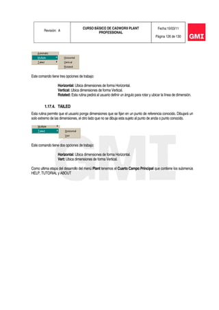 Revisión: A
CURSO BÁSICO DE CADWORX PLANT
PROFESSIONAL
Fecha:10/03/11
Página 126 de 130
Este comando tiene tres opciones de trabajo:
Horizontal: Ubica dimensiones de forma Horizontal.
Vertical: Ubica dimensiones de forma Vertical.
Rotated: Esta rutina pedirá al usuario definir un ángulo para rotar y ubicar la línea de dimensión.
1.17.4. TAILED
Esta rutina permite que el usuario ponga dimensiones que se fijan en un punto de referencia conocido. Dibujará un
solo extremo de las dimensiones, el otro lado que no se dibuja esta sujeto al punto de ancla o punto conocido.
Este comando tiene dos opciones de trabajo:
Horizontal: Ubica dimensiones de forma Horizontal.
Vert: Ubica dimensiones de forma Vertical.
Como ultima etapa del desarrollo del menú Plant tenemos el Cuarto Campo Principal que contiene los submenús
HELP, TUTORIAL y ABOUT
 