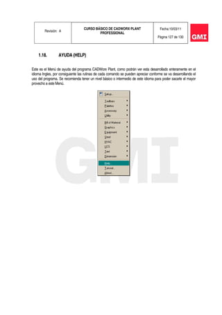 Revisión: A
CURSO BÁSICO DE CADWORX PLANT
PROFESSIONAL
Fecha:10/03/11
Página 127 de 130
1.18. AYUDA (HELP)
Este es el Menú de ayuda del programa CADWorx Plant, como podrán ver esta desarrollado enteramente en el
idioma Ingles, por consiguiente las rutinas de cada comando se pueden apreciar conforme se va desarrollando el
uso del programa. Se recomienda tener un nivel básico o intermedio de este idioma para poder sacarle el mayor
provecho a este Menú.
 