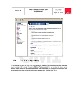 Revisión: A
CURSO BÁSICO DE CADWORX PLANT
PROFESSIONAL
Fecha:10/03/11
Página 128 de 130
1.19. GUIA DIDACTICA (TUTORIAL)
En este Menú del programa CADWorx Plant podrán ver la guía didáctica o Tutorial que desarrolla rutinas para que el
usuario pueda aprender a trabajar el programa CADWorx Plant, el usuario tendrá que reproducir los pasos y rutinas
descritos en este tutorial, está desarrollada enteramente en el idioma Ingles, por consiguiente se recomienda tener
un nivel básico o intermedio de este idioma para poder sacarle el mayor provecho a este Menú.
 