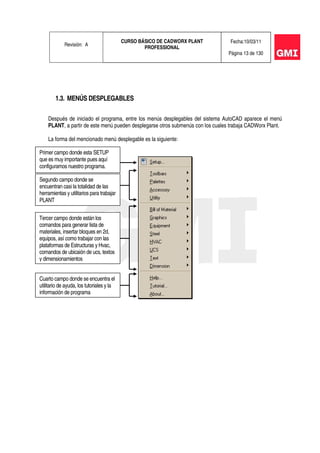 Revisión: A
CURSO BÁSICO DE CADWORX PLANT
PROFESSIONAL
Fecha:10/03/11
Página 13 de 130
1.3. MENÚS DESPLEGABLES
Después de iniciado el programa, entre los menús desplegables del sistema AutoCAD aparece el menú
PLANT, a partir de este menú pueden desplegarse otros submenús con los cuales trabaja CADWorx Plant.
La forma del mencionado menú desplegable es la siguiente:
Primer campo donde esta SETUP
que es muy importante pues aquí
configuramos nuestro programa.
Segundo campo donde se
encuentran casi la totalidad de las
herramientas y utilitarios para trabajar
PLANT
Tercer campo donde están los
comandos para generar lista de
materiales, insertar bloques en 2d,
equipos, así como trabajar con las
plataformas de Estructuras y Hvac,
comandos de ubicaión de ucs, textos
y dimensionamientos
Cuarto campo donde se encuentra el
utilitario de ayuda, los tutoriales y la
información de programa
 