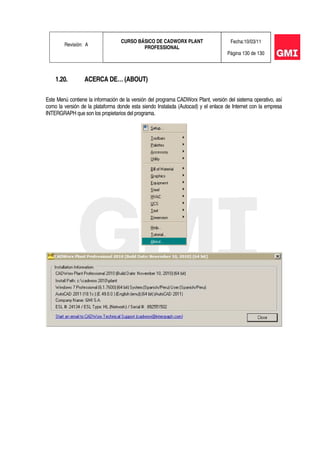 Revisión: A
CURSO BÁSICO DE CADWORX PLANT
PROFESSIONAL
Fecha:10/03/11
Página 130 de 130
1.20. ACERCA DE… (ABOUT)
Este Menú contiene la información de la versión del programa CADWorx Plant, versión del sistema operativo, así
como la versión de la plataforma donde esta siendo Instalada (Autocad) y el enlace de Internet con la empresa
INTERGRAPH que son los propietarios del programa.
 