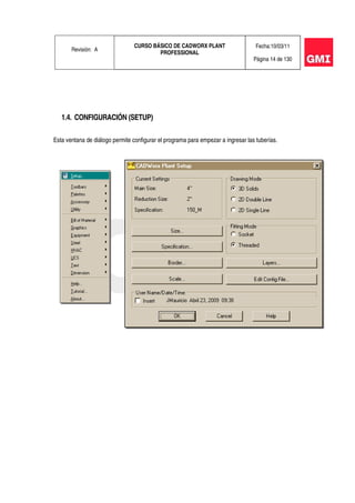 Revisión: A
CURSO BÁSICO DE CADWORX PLANT
PROFESSIONAL
Fecha:10/03/11
Página 14 de 130
1.4. CONFIGURACIÓN (SETUP)
Esta ventana de diálogo permite configurar el programa para empezar a ingresar las tuberías.
 