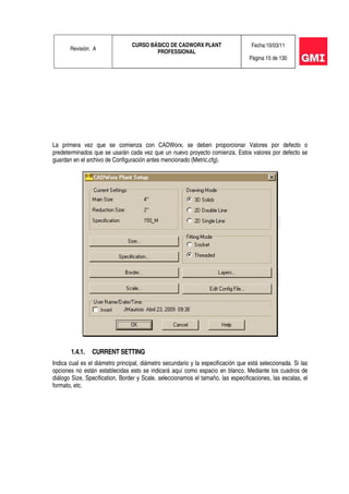Revisión: A
CURSO BÁSICO DE CADWORX PLANT
PROFESSIONAL
Fecha:10/03/11
Página 15 de 130
La primera vez que se comienza con CADWorx, se deben proporcionar Valores por defecto o
predeterminados que se usarán cada vez que un nuevo proyecto comienza. Estos valores por defecto se
guardan en el archivo de Configuración antes mencionado (Metric.cfg).
1.4.1. CURRENT SETTING
Indica cual es el diámetro principal, diámetro secundario y la especificación que está seleccionada. Si las
opciones no están establecidas esto se indicará aquí como espacio en blanco. Mediante los cuadros de
diálogo Size, Specification, Border y Scale, seleccionamos el tamaño, las especificaciones, las escalas, el
formato, etc.
 