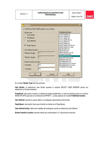 Revisión: A
CURSO BÁSICO DE CADWORX PLANT
PROFESSIONAL
Fecha:10/03/11
Página 18 de 130
En el sector Border Type hay tres opciones:
User Border: al seleccionar User Border aparece la ventana SELECT USER BORDER donde uno
selecciona un formato existente.
Predefined: esta opción muestra un listado de bordes predefinidos. La lista de drawings esta en el archivo
MVSETUP.DFS (que esta en el directorio SUPPORT). La lista aparece en la celda Predefined borders.
User Defined: permite al usuario definir un rectángulo representativo del formato.
PaperSpace: esta opción hace que el border se inserte en el PaperSpace.
User defined border: define las medidas del rectángulo cuando se selecciona User Defined.
Border Insertion Location: permite indicar las coordenadas X e Y del punto de inserción.
 