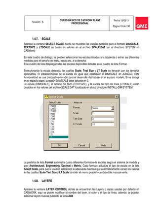 Revisión: A
CURSO BÁSICO DE CADWORX PLANT
PROFESSIONAL
Fecha:10/03/11
Página 19 de 130
1.4.7. SCALE
Aparece la ventana SELECT SCALE donde se muestran las escalas posibles para el formato DIMSCALE,
TEXTSIZE y LTSCALE se basan en valores en el archivo SCALE.DAT (en el directorio SYSTEM en
CADWorx)
En este cuadro de dialogo, se pueden seleccionar las escalas listadas a la izquierda o entrar las diferentes
medidas para el tamaño del texto, escala etc. a la derecha.
Este cuadro de lista despliega todas las escalas disponibles listadas en el cuadro de lista Format.
Seleccionando la escala deseada, las casillas Scale, Text Size y LT Scale se llenarán con los tamaños
apropiados. El establecimiento de la escala es igual que establecer el DIMSCALE en AutoCAD. Esta
funcionalidad se usa principalmente sólo para el desarrollo del trabajo en el espacio modelo. Si se trabaja
en el espacio papel, la opción DIMSCALE debe dejarse en 0.
La escala (DIMSCALE), el tamaño del texto (TEXTSIZE), y la escala del tipo de línea (LTSCALE) están
basados en los valores del archivo SCALE.DAT localizado en el sub directorio INSTALL-DIR/SYSTEM.
La pestaña de lista Format suministra cuatro diferentes formatos de escalas según el sistema de medida y
son: Architectural, Engineering, Decimal o Metric. Cada formato actualiza el tipo de escala en la lista
Select Scale, para que el usuario seleccione la adecuada mientras que automáticamente varían los valores
en las casillas Scale Text Size y LT Scale también el mismo puede ir cambiándola manualmente.
1.4.8. LAYERS
Aparece la ventana LAYER CONTROL donde se encuentran las Layers o capas usadas por defecto en
CADWORX, aquí se puede modificar el nombre del layer, el color y el tipo de línea, además se pueden
adicionar layers nuevas pulsando la tecla Add
 