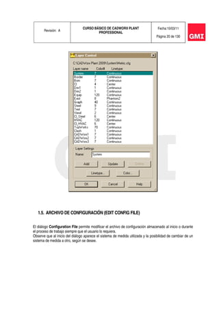 Revisión: A
CURSO BÁSICO DE CADWORX PLANT
PROFESSIONAL
Fecha:10/03/11
Página 20 de 130
1.5. ARCHIVO DE CONFIGURACIÓN (EDIT CONFIG FILE)
El diálogo Configuration File permite modificar el archivo de configuración almacenado al inicio o durante
el proceso de trabajo siempre que el usuario lo requiera.
Observe que al inicio del diálogo aparece el sistema de medida utilizada y la posibilidad de cambiar de un
sistema de medida a otro, según se desee.
 