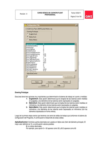 Revisión: A
CURSO BÁSICO DE CADWORX PLANT
PROFESSIONAL
Fecha:10/03/11
Página 21 de 130
Drawing Prototype
Esta área tiene tres opciones muy importantes que determinarán el sistema de trabajo en cuanto a medidas:
1- English/Inch: Esta opción determinará que la longitud de las tuberías serán medidas
en pulgadas y los diámetros de las tuberías serán expresados en pulgadas.
2- Metric/Inch: Esta opción determinará que la longitud de las tuberías serán medidas en
milímetros y los diámetros de las tuberías serán expresados en pulgadas.
3- Metric/Metric: Esta opción determinará que la longitud de tuberías serán medidas en
milímetros y los diámetros de las tuberías serán expresados en milímetros (con los
diámetros expresados en forma entera).
Luego de la primera etapa vemos que tenemos una serie de celdas de trabajo que conforman el sistema de
configuración del Programa. A continuación el desarrollo de estas celdas:
AlphaSizeControl: Controla cuantos decimales son usados en Alpha size (ítem del diámetro principal). El
mejor valor definido es 10, a continuación valores posibles:
0: no coloca decimales.
Por ejemplo, para opción 0 = 50 aparece como 50 y 60.3 aparece como 60
 