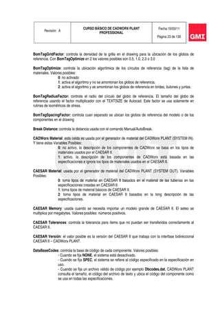 Revisión: A
CURSO BÁSICO DE CADWORX PLANT
PROFESSIONAL
Fecha:10/03/11
Página 23 de 130
BomTagGridFactor: controla la densidad de la grilla en el drawing para la ubicación de los globos de
referencia. Con BomTagOptimize en 2 los valores posibles son 0.5, 1.0, 2.0 o 3.0
BomTagOptimize: controla la ubicación algorítmica de los círculos de referencia (tag) de la lista de
materiales. Valores posibles:
0: no activado
1: activa el algoritmo y no se amontonan los globos de referencia.
2: activa el algoritmo y se amontonan los globos de referencia en bridas, bulones y juntas.
BomTagRadiusFactor: controla el radio del círculo del globo de referencia. El tamaño del globo de
referencia usando el factor multiplicador con el TEXTSIZE de Autocad. Este factor se usa solamente en
rutinas de isométricos de stress.
BomTagSpacingFactor: controla cuan separado se ubican los globos de referencia del modelo o de los
componentes en el drawing
Break Distance: controla la distancia usada con el comando Manual/AutoBreak.
CADWorx Material: esta celda es usada por el generador de material del CADWorx PLANT (SYSTEM IN).
Y tiene estas Variables Posibles:
0: no activo, la descripción de los componentes de CADWorx se basa en los tipos de
materiales usados por el CAESAR II.
1: activo, la descripción de los componentes de CADWorx está basada en las
especificaciones e ignora los tipos de materiales usados en el CAESAR II.
CAESAR Material: usada por el generador de material del CADWorx PLANT (SYSTEM OUT). Variables
Posibles:
0: toma tipos de material en CAESAR II basados en el material de las tuberías en las
especificaciones creadas en CAESAR II.
1: toma tipos de material básicos de CAESAR II.
2: toma tipos de material en CAESAR II basados en la long descripción de las
especificaciones.
CAESAR Memory: usada cuando se necesita importar un modelo grande de CAESAR II. El seteo se
multiplica por megabytes. Valores posibles: números positivos.
CAESAR Tolerances: controla la tolerancia para ítems que no puedan ser transferidos correctamente al
CAESAR II.
CAESAR Versión: el valor posible es la versión del CAESAR II que trabaja con la interfase bidireccional
CAESAR II – CADWorx PLANT.
DataBaseCodes: controla la base de código de cada componente. Valores posibles:
- Cuando se fija NONE, el sistema está desactivado.
- Cuando se fija SPEC, el sistema se refiere al código especificado en la especificación en
uso.
- Cuando se fija un archivo válido de código por ejemplo Dbcodes.dat, CADWorx PLANT
consulta el tamaño, el código del archivo de texto y ubica el código del componente como
se usa en todas las especificaciones.
 