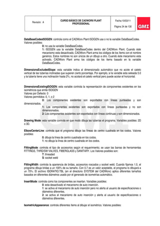 Revisión: A
CURSO BÁSICO DE CADWORX PLANT
PROFESSIONAL
Fecha:10/03/11
Página 24 de 130
DataBaseCodesISOGEN: controla como el CADWorx Plant ISOGEN usa o no la variable DataBaseCodes.
Valores posibles:
0: no usa la variable DataBaseCodes.
1: ISOGEN usa la variable DataBaseCodes dentro del CADWorx Plant. Cuando éste
mecanismo esta desactivado, CADWorx Plant arma los códigos de los ítems con el nombre
genérico. Estos nombres no son únicos de un dibujo a otro. Cuando éste mecanismo esta
activado, CADWorx Plant arma los códigos de los ítems basado en la variable
DataBaseCodes.
DimensionsExcludedSlope: esta variable indica al dimensionado automático que no acote el cateto
vertical de las tuberías inclinadas que superen cierto porcentaje. Por ejemplo, si la variable esta seteada 5.0
y la tubería tiene una inclinación hasta 2%, no acotará el cateto vertical pero puede acotar el horizontal.
DimensionsExistingISOGEN: esta variable controla la representación de componentes existentes en los
isométricos que emite ISOGEN
Valores por Defecto: 0
Valores permitidos: 0, 1, o 2
0: Los componentes existentes son exportados con líneas punteadas y son
dimensionados.
1: Los componentes existentes son exportados con líneas punteadas y no son
dimensionados.
2: Los componentes existentes son exportados con líneas continuas y son dimensionados.
Drawing Mode: esta variable controla en que modo dibuja las tuberías el programa. Variables posibles: 2D
o 3D.
ElbowCenterLine: controla que el programa dibuje las líneas de centro cuadrada en los codos. Valores
posibles:
0: dibuja la línea de centro cuadrada en los codos.
1: no dibuja la línea de centro cuadrada en los codos.
FittingMode: controla el tipo de accesorios según el requerimiento; se usan las barras de herramientas
FITTINGS, THRD/SW VALVES, FIBERGLASS y SANITARY. Los Valores posibles son:
T: threaded
S: socket weld
FittingWidth: controla la apariencia de bridas, accesorios roscados y socket weld. Cuando fijamos 1.0, el
programa dibuja bridas a un 100% de su tamaño. Con 0.7 es un valor aceptable, el programa lo dibujará a
un 70%. El archivo ISORATIO.TBL (en el directorio SYSTEM del CADWorx) aplica diferentes tamaños
basados en diferentes diámetros usado por el generado de isometrías automático.
InsertMode: controla como los componentes se insertan. Variables posibles:
0: esta desactivado el mecanismo de auto inserción.
1: se activa el mecanismo de auto inserción pero no alerta al usuario de especificaciones o
diámetros diferentes.
2: se activa el mecanismo de auto inserción y alerta al usuario de especificaciones o
diámetros diferentes.
IsometricAppearance: controla diferentes ítems al dibujar el isométrico. Valores posibles:
 