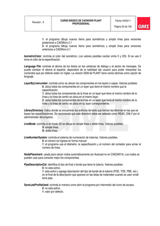 Revisión: A
CURSO BÁSICO DE CADWORX PLANT
PROFESSIONAL
Fecha:10/03/11
Página 25 de 130
1: el programa dibuja nuevos ítems para isométricos y simple línea para versiones
posteriores a CADWorx 2.1
2: el programa dibuja nuevos ítems para isométricos y simple línea para versiones
anteriores a CADWorx 2.1
IsometricColor: controla el color del isométrico. Los valores posibles oscilan entre 0 y 255. Si se usa 0
toma el color de la especificación.
Language File: controla el idioma de los textos en las ventanas de diálogo y el sector de mensajes. Se
puede cambiar el idioma al español, dependerá de la habilidad del usuario para poder interpretar los
comandos que por defecto están en ingles. La versión 2009 de PLANT tiene varios idiomas como opción de
lenguaje.
LayerByLinenumber: controla como se ubican los componentes en los layers o capas. Valores posibles:
0: ubica todos los componentes en un layer que tiene el mismo nombre que la
especificación.
1: ubica todos los componentes de la línea en un layer que tiene el mismo nombre de la
línea y la línea de centro se ubica en el mismo layer.
2: ubica todos los componentes de la línea en un layer que tiene el mismo nombre de la
línea y la línea de centro se ubica en su layer correspondiente.
LibraryDirectory: indica donde se encuentran los archivos de texto que forman las librerías en las que se
basan las especificaciones. Se recomienda que este directorio deba ser seteado como READ_ONLY por el
administrador del proyecto.
LineMode: controla si en modo 2D se dibuja en simple línea o doble línea. Valores posibles:
S: simple línea
D: doble línea
LineNumberSystem: controla el sistema de numeración de tuberías. Valores posibles:
0: el número se ingresa en forma manual
1: el programa usa el diámetro, la especificación y el número del contador para armar el
número de línea.
NodePlacement: usada para ubicar nodos automáticamente (en Autocad no en CAESAR II). Los nodos se
pueden usar para conectar mejor los componentes.
PipeDescriptionCat: identifica el tipo de final o borde que tiene la tubería. Valores posibles:
0: no esta activo.
1: esta activo y agrega descripción del tipo de borde de la tubería (POE, TOE, PBE, etc.)
en el final de la descripción que aparece en las listas de materiales cuando se usan small
bore pipe.
SaveLastProfileUsed: controla la manera como abrir el programa por intermedio del icono de acceso.
0: no esta activo.
1: valor por defecto.
 
