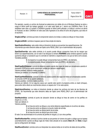 Revisión: A
CURSO BÁSICO DE CADWORX PLANT
PROFESSIONAL
Fecha:10/03/11
Página 26 de 130
Por ejemplo, cuando un archivo de Autocad se selecciona con doble clic en el Windows Explorer se abre y
carga el último perfil de trabajo grabado, si el valor está fijado en 1 abrirá con CADWorx Plant. Si se
establece este valor a 0 evitará a CADWorx guardar el último perfil utilizado y el dibujo o archivo se abrirá
en Autocad, es decir, CADWorx en este caso sólo ingresará si se utiliza el icono del programa, que esta en
el escritorio.
SingleLinePipe: controla que todo el componente tubería (no bridas o codos) se dibuje en línea simple
SingleLineWidth: controla el espesor para la línea simple de tubería.
SpecificationDirectory: esta celda indica el directorio donde se encuentran las especificaciones. Se
recomienda que este directorio deba ser fijado como READ_ONLY por el administrador del proyecto.
SpecSizeOverride: esta celda controla si el usuario puede dibujar accesorios fuera de los rangos que
tienen sus especificaciones, con el valor 0 se bloquea la ventana WARNING (esta ventana aparece cuando
queremos dibujar un accesorio que no coincide en diametro o especificación a la que se tiene como actual).
Variables posibles:
0: el programa no puede dibujar componentes fuera de SPEC y de diámetro.
1: el programa puede dibujar componentes fuera de SPEC y de diámetro.
SteelCopeBoltDistance: controla la distancia usada cuando dos vigas de metal son encastrados usando el
comando COPE en su opción abulonado (unidas por pernos o espárragos).
Valores posibles: números reales positivos.
Valores por defecto: 0.5 (Imperial) 15 (Metric)
SteelCopeWeldDistance: controla la distancia usada cuando dos vigas de metal son encastrados usando
el comando COPE en su opción soldadura.
Valores posibles: números reales positivos.
Valores por defecto: 0.0 en algunos casos aun usando esta opción el programa emite un clash (choque),
para evitar dicho efecto se recomienda colocar un espacio de 1.0 en esta opción.
SteelLibraryDirectory: se indica el directorio donde se ubican los archivos de texto de las librerías de
STEEL. Se recomienda que este directorio deba ser fijado como READ_ONLY por el administrador del
proyecto.
SteelNeutralAxis: controla el punto de ubicación donde se dibuja la línea de centro en los perfiles en
ángulo (L) y U (C).
Valor por defecto: 0
Valores posibles.
0: la línea de centro se dibuja a una cierta distancia especificada en el archivo de datos.
1: la línea de centro se dibuja en el punto medio de la brida.
2: la línea de centro se dibuja dentro de la brida.
3: la línea de centro se dibuja fuera de la brida.
El valor 3 es recomendado en la uniones de perfiles en ángulo y U con otros perfiles.
SteelPartNumberFile: controla el archivo donde se encuentran el número de parte o código que se ingresa
automáticamente cuando se dibuja vigas de metal. Está ubicado en la carpeta Steel_M o en Steel_I según
sea la configuración de trabajo.
SteelRoundControl: controla como se interpretan los valores leídos en el archivo de datos de los perfiles.
 
