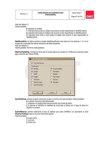 Revisión: A
CURSO BÁSICO DE CADWORX PLANT
PROFESSIONAL
Fecha:10/03/11
Página 27 de 130
Valor por defecto: 0
Valores posibles.
0: desactiva la variable
1: redondea hacia arriba al múltiplo más cercano al valor especificado en SteelRoundUnit.
2: redondea hacia abajo al múltiplo más cercano al valor especificado en SteelRoundUnit.
3: redondea hacia arriba o hacia abajo al múltiplo más cercano al valor especificado en
SteelRoundUnit.
SteelRoundUnit: se utiliza cuando la variable SteelRoundControl esta activa con las opciones 1, 2 o 3, se
emplea para redondear los valores del archivo de datos de perfiles.
Valor por defecto: 0
Valores posibles. Números reales positivos.
SteelToolTipSetting: controla los ítems que el usuario quiere ver cuando con el Mouse se posiciona sobre
algún elemento del módulo STEEL.
SyncOnStartup: controla la opción sincronizar al abrir un archivo con base de datos. Valores posibles:
0: la opción sincronizar esta desactivada
1: pregunta si el drawing tiene que sincronizar con la base de datos.
2: le permite al CADWorx la habilidad de sincronizar el dibujo con la base de datos sin
preguntar al usuario.
SystemMeasure: permite seleccionar el tipo de sistema que usará CADWorx, es equivalente al área
Drawing Prototype visto en el punto 1.5 de este capítulo.
Valores posibles:
0: metric-metric
1: inch-inch
2: metric-inch
 