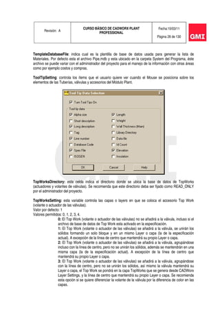 Revisión: A
CURSO BÁSICO DE CADWORX PLANT
PROFESSIONAL
Fecha:10/03/11
Página 28 de 130
TemplateDatabaseFile: indica cual es la plantilla de base de datos usada para generar la lista de
Materiales. Por defecto esta el archivo Pipe.mdb y esta ubicado en la carpeta System del Programa, éste
archivo se puede variar con el administrador del proyecto para el manejo de la información con otras áreas
como por ejemplo costos y compras.
ToolTipSetting: controla los ítems que el usuario quiere ver cuando el Mouse se posiciona sobre los
elementos de las Tuberías, válvulas y accesorios del Módulo Plant.
TopWorksDirectory: esta celda indica el directorio donde se ubica la base de datos de TopWorks
(actuadores y volantes de válvulas). Se recomienda que este directorio deba ser fijado como READ_ONLY
por el administrador del proyecto.
TopWorksSetting: esta variable controla las capas o layers en que se coloca el accesorio Top Work
(volante o actuador de las válvulas).
Valor por defecto: 1
Valores permitidos: 0, 1, 2, 3, 4.
0: El Top Work (volante o actuador de las válvulas) no se añadirá a la válvula, incluso si el
archivo de base de datos de Top Work esta activado en la especificación.
1: El Top Work (volante o actuador de las válvulas) se añadirá a la válvula, se unirán los
sólidos formando un solo bloque y en un mismo Layer o capa (la de la especificación
actual). A excepción de la línea de centro que mantendrá su propio Layer o capa.
2: El Top Work (volante o actuador de las válvulas) se añadirá a la válvula, agrupándose
incluso con la línea de centro, pero no se unirán los sólidos, además se mantendrán en una
misma capa (la de la especificación actual). A excepción de la línea de centro que
mantendrá su propio Layer o capa.
3: El Top Work (volante o actuador de las válvulas) se añadirá a la válvula, agrupándose
con la línea de centro, pero no se unirán los sólidos, así mismo la válvula mantendrá su
Layer o capa, el Top Work se pondrá en la capa TopWorks que se genera desde CADWorx
Layer Settings, y la línea de centro que mantendrá su propio Layer o capa. Se recomienda
esta opción si se quiere diferenciar la volante de la válvula por la diferencia de color en las
capas.
 
