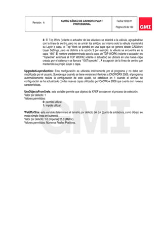 Revisión: A
CURSO BÁSICO DE CADWORX PLANT
PROFESSIONAL
Fecha:10/03/11
Página 29 de 130
4: El Top Work (volante o actuador de las válvulas) se añadirá a la válvula, agrupándose
con la línea de centro, pero no se unirán los sólidos, así mismo solo la válvula mantendrá
su Layer o capa, el Top Work se pondrá en una capa que se genera desde CADWorx
Layer Settings, pero es distinta a la opción 3 por ejemplo: la válvula se encuentra en la
capa “150”; El nombre predeterminado para la capa de TOP WORK (volante o actuador) es
“Topworks” entonces el TOP WORK( volante o actuador) se ubicará en una nueva capa
creada por el sistema y se llamara “150Topworks” . A excepción de la línea de centro que
mantendrá su propio Layer o capa.
UpgradedLayersSection: Esta configuración es utilizada internamente por el programa y no debe ser
modificada por el usuario. Sucede que cuando se tiene versiones inferiores a CADWORX 2009, el programa
automáticamente realiza la configuración de este ajuste, se establece en 1 cuando el archivo de
configuración se ha actualizado con las nuevas capas utilizadas por CADWorx 2009 que cuenta con nuevas
características.
UseObjectsFromXrefs: esta variable permite que objetos de XREF se usen en el proceso de selección.
Valor por defecto: 1
Valores permitidos:
0: permite utilizar.
1: impide utilizar.
WeldDotSize: esta variable determinará el tamaño por defecto del dot (punto de soldadura, como dibujo) en
modo simple línea en buttweld.
Valor por defecto: 1.0 (Imperial) 25.0 (Metric)
Valores permitidos: Números Reales Positivos.
 