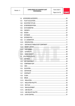 Revisión: A
CURSO BÁSICO DE CADWORX PLANT
PROFESSIONAL
Fecha:10/03/11
Página 3 de 130
1.8. ACCESORIOS (ACCESORY).........................................................................................64
1.8.1. PLAN TO ELEVATION.................................................................................................64
1.8.2. ELEVATION TO PLAN.................................................................................................64
1.8.3. 2D REPRESENTATION...............................................................................................64
1.8.4. AUTO ISOMETRIC......................................................................................................65
1.8.5. CAESAR II...................................................................................................................67
1.8.6. ISOGEN......................................................................................................................67
1.8.7. DATABASE .................................................................................................................68
1.8.8. EXTERIOR FILE..........................................................................................................71
1.8.9. C. G. GENERATOR.....................................................................................................71
1.8.10. SPECIFICATION........................................................................................................71
1.8.11. VENTANA DE TRABAJO EDIT COMPONENT...........................................................77
1.8.12. MODIFY LIBRARY.....................................................................................................82
1.8.13. LINE NUMBER ..........................................................................................................82
1.8.14. AUTOROUTE............................................................................................................86
1.8.15. MODE CONVERT......................................................................................................88
1.9. UTILITARIOS (UTILITY)..................................................................................................89
1.9.1. SETTINGS..................................................................................................................89
1.9.2. SET COMPONENT.....................................................................................................90
1.9.3. COMPONENT EDIT....................................................................................................91
1.9.4. VIEW..........................................................................................................................91
1.9.5. ELEVATION................................................................................................................93
1.9.6. CENTERLINE .............................................................................................................93
1.9.7. CONTINUITY..............................................................................................................94
1.9.8. CLASH........................................................................................................................94
1.9.9. BREAK .......................................................................................................................94
1.9.10. INSULATION.............................................................................................................95
1.9.11. INSULATION PALETTE ............................................................................................95
1.9.12. ISO FLAG .................................................................................................................96
1.9.13. DIM ADJUSTMENT...................................................................................................96
1.9.14. LINE ISOLATE..........................................................................................................96
1.9.15. LINE ISOLATE PALETTE..........................................................................................97
1.9.16. LAYER CONTROL.....................................................................................................97
 