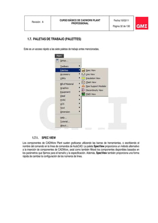 Revisión: A
CURSO BÁSICO DE CADWORX PLANT
PROFESSIONAL
Fecha:10/03/11
Página 32 de 130
1.7. PALETAS DE TRABAJO (PALETTES)
Este es un acceso rápido a las siete paletas de trabajo antes mencionadas.
1.7.1. SPEC VIEW
Los componentes de CADWorx Plant suelen graficarse utilizando las barras de herramientas, o escribiendo el
nombre del comando en la línea de comandos de AutoCAD. La paleta SpecView proporciona un método alternativo
a la inserción de componentes de CADWorx, axial como también filtrará los componentes disponibles basados en
los parámetros que fijemos para el tamaño y la especificación. Además, SpecView también proporciona una forma
rápida de cambiar la configuración de los números de línea.
 