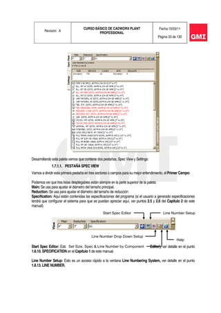 Revisión: A
CURSO BÁSICO DE CADWORX PLANT
PROFESSIONAL
Fecha:10/03/11
Página 33 de 130
Desarrollando esta paleta vemos que contiene dos pestañas, Spec View y Settings:
1.7.1.1. PESTAÑA SPEC VIEW
Vamos a dividir esta primera pestaña en tres sectores o campos para su mejor entendimiento, el Primer Campo:
Podemos ver que tres listas desplegables están siempre en la parte superior de la paleta:
Main: Se usa para ajustar el diámetro del tamaño principal.
Reduction: Se usa para ajustar el diámetro del tamaño de reducción
Specification: Aquí están contenidas las especificaciones del programa (si el usuario a generado especificaciones
tendrá que configurar el sistema para que se puedan apreciar aquí, ver puntos 2.5 y 2.6 del Capitulo 2 de este
manual).
Start Spec Editor: Esto es un acceso rápido a Editor de Especificaciones (Spec Editor), ver detalle en el punto
1.8.10. SPECIFICATION en el Capitulo 1 de este manual.
Line Number Setup: Esto es un acceso rápido a la ventana Line Numbering System, ver detalle en el punto
1.8.13. LINE NUMBER.
Start Spec Editor Line Number Setup
Line Number Drop Down Setup
Set Size, Spec & Line Number by Component
Help
 