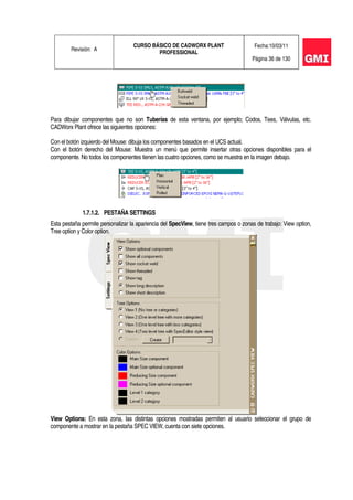 Revisión: A
CURSO BÁSICO DE CADWORX PLANT
PROFESSIONAL
Fecha:10/03/11
Página 36 de 130
Para dibujar componentes que no son Tuberías de esta ventana, por ejemplo; Codos, Tees, Válvulas, etc.
CADWorx Plant ofrece las siguientes opciones:
Con el botón izquierdo del Mouse: dibuja los componentes basados en el UCS actual.
Con el botón derecho del Mouse: Muestra un menú que permite insertar otras opciones disponibles para el
componente. No todos los componentes tienen las cuatro opciones, como se muestra en la imagen debajo.
1.7.1.2. PESTAÑA SETTINGS
Esta pestaña permite personalizar la apariencia del SpecView, tiene tres campos o zonas de trabajo: View option,
Tree option y Color option.
View Options: En esta zona, las distintas opciones mostradas permiten al usuario seleccionar el grupo de
componente a mostrar en la pestaña SPEC VIEW, cuenta con siete opciones.
 