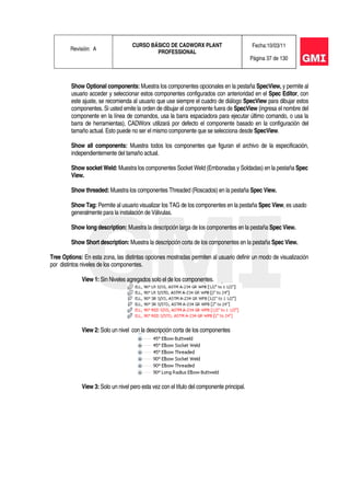 Revisión: A
CURSO BÁSICO DE CADWORX PLANT
PROFESSIONAL
Fecha:10/03/11
Página 37 de 130
Show Optional components: Muestra los componentes opcionales en la pestaña SpecView, y permite al
usuario acceder y seleccionar estos componentes configurados con anterioridad en el Spec Editor, con
este ajuste, se recomienda al usuario que use siempre el cuadro de diálogo SpecView para dibujar estos
componentes. Si usted emite la orden de dibujar el componente fuera de SpecView (ingresa el nombre del
componente en la línea de comandos, usa la barra espaciadora para ejecutar último comando, o usa la
barra de herramientas), CADWorx utilizará por defecto el componente basado en la configuración del
tamaño actual. Esto puede no ser el mismo componente que se selecciona desde SpecView.
Show all components: Muestra todos los componentes que figuran el archivo de la especificación,
independientemente del tamaño actual.
Show socket Weld: Muestra los componentes Socket Weld (Embonadas y Soldadas) en la pestaña Spec
View.
Show threaded: Muestra los componentes Threaded (Roscados) en la pestaña Spec View.
Show Tag: Permite al usuario visualizar los TAG de los componentes en la pestaña Spec View, es usado
generalmente para la instalación de Válvulas.
Show long description: Muestra la descripción larga de los componentes en la pestaña Spec View.
Show Short description: Muestra la descripción corta de los componentes en la pestaña Spec View.
Tree Options: En esta zona, las distintas opciones mostradas permiten al usuario definir un modo de visualización
por distintos niveles de los componentes.
View 1: Sin Niveles agregados solo el de los componentes.
View 2: Solo un nivel con la descripción corta de los componentes
View 3: Solo un nivel pero esta vez con el título del componente principal.
 