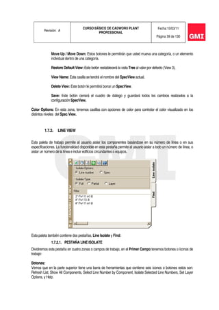 Revisión: A
CURSO BÁSICO DE CADWORX PLANT
PROFESSIONAL
Fecha:10/03/11
Página 39 de 130
Move Up / Move Down: Estos botones le permitirán que usted mueva una categoría, o un elemento
individual dentro de una categoría.
Restore Default View: Este botón restablecerá la vista Tree al valor por defecto (View 3).
View Name: Esta casilla se tendrá el nombre del SpecView actual.
Delete View: Este botón le permitirá borrar un SpecView.
Save: Este botón cerrará el cuadro de diálogo y guardará todos los cambios realizados a la
configuración SpecView.
Color Options: En esta zona, tenemos casillas con opciones de color para controlar el color visualizado en los
distintos niveles del Spec View.
1.7.2. LINE VIEW
Esta paleta de trabajo permite al usuario aislar los componentes basándose en su número de línea o en sus
especificaciones. La funcionalidad disponible en esta pestaña permite al usuario aislar a todo un número de línea, o
aislar un número de la línea e incluir edificios circundantes o equipos.
Esta paleta también contiene dos pestañas, Line Isolate y Find:
1.7.2.1. PESTAÑA LINE ISOLATE
Dividiremos esta pestaña en cuatro zonas o campos de trabajo, en el Primer Campo tenemos botones o íconos de
trabajo:
Botones:
Vemos que en la parte superior tiene una barra de herramientas que contiene seis íconos o botones estos son:
Refresh List, Show All Components, Select Line Number by Component, Isolate Selected Line Numbers, Set Layer
Options, y Help.
 