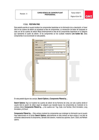 Revisión: A
CURSO BÁSICO DE CADWORX PLANT
PROFESSIONAL
Fecha:10/03/11
Página 42 de 130
1.7.2.2. PESTAÑA FIND
Esta pestaña permite al usuario localizar los componentes basándose en la información de su descripción, al hacer
click en los cuadros de edición se actualizará la lista de componentes. La introducción de textos de búsqueda en
cada uno de los cuadros de edición filtrará dinámicamente la lista de los componentes basándose en la categoría
que representa el cuadro de edición. Si los componentes se han ocultado mediante Line Isolate tab, estos
componentes no se enumerarán en esta pestaña.
En esta pestaña figuran dos campos, Search Options y Components Filtered by…
Search Options: Aquí se muestran los cuadros de edición de los Números de Línea, son seis cuadros donde el
usuario tiene la opción de utilizar según la categoría que necesite buscar; los componentes se mostrarán en la
ventana inferior Components Filtered by… y los cuadros son: Tag, Code, Line Number, Short Annotation, Long
Annotation y Id Count.
Components Filtered by…: Esta ventana mostrará los componentes que contengan la información que el usuario
haya seleccionado en el campo Search Options, adicionalmente en esta ventana se tiene acceso a una lista de
comandos seleccionando el componente y dándole click derecho, mostrará las opciones: Zoom, CEdit, and Refresh
options.
 