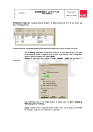 Revisión: A
CURSO BÁSICO DE CADWORX PLANT
PROFESSIONAL
Fecha:10/03/11
Página 45 de 130
Configuration Setup: Aquí, muestra el contenido del archivo de datos de aislamiento dentro de una ventana que
tiene forma de cuadrícula.
Cuenta también con dos botones para trabajar esta ventana de configuración, además de un botón de ayuda:
Add to Drawing: Adiciona los valores de las cuadrículas al gráfico actual de AutoCAD. Si los
datos similares ya existen en el gráfico actual, no serán sobre grabados. Toda la configuración
que se ha añadido, aparecerá en la pestaña Apply.
Options: El botón Opciones muestra el diálogo Insulation Options que se muestra a
continuación:
Esta ventana se divide en tres campos o zonas de trabajo, estas son: Layer, Graphics y
Metric/Inch Units for Thickness.
Layers: Tiene tres opciones que definen tanto el nombre como el color de la capa que contendrá
los sólidos que se generan para representar un aislamiento.
 
