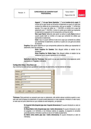 Revisión: A
CURSO BÁSICO DE CADWORX PLANT
PROFESSIONAL
Fecha:10/03/11
Página 46 de 130
Append “_I” tol ayer Name (Apéndice “_I” en el nombre de la capa): El
nombre de la capa donde se encuentra el aislamiento es igual a la capa que
contiene los sólidos de los componentes, solo que se agrega "_l" al final (por
ejemplo: Si la capa del sólido es 1 "-150-CWS, el nombre de la capa del
aislamiento será 1"-150-CWL_l), tener en cuenta que el sólido que representa
el aislamiento se agrupará con el componente y la línea de centro.
New Layer Name: Aplicando esta opción se activa la casilla Name donde el
usuario puede darle un nombre a la capa que contendrá los sólidos que
representan el aislamiento.
Color: Aquí el usuario definirá el color de la capa que contendrá los sólidos
que representan el aislamiento, se abrirá un cuadro con una gama de colores
de Autocad.
Graphics: Esta opción determina en que componentes (adiciona los sólidos que representan el
aislamiento, tiene tres opciones:
Show Graphics for Gaskets: Esto dibujará sólidos al rededor de los
empaques.
Show Graphics for Welds Gaps: Esto dibujará sólidos al rededor de las
soldaduras que el usuario represente en el modelado.
Metric/Inch Units for Thickness: Esta opción se usa para determinar si los espesores serán
expresados en Pulgadas o milímetros.
Configuration Setup - Drop Down List
Aquí veremos los siete campos que definen nuestro tipo de aislamiento y los tres botones de trabajo:
Thickness: Este parámetro es necesario para crear un aislamiento, sólo admite valores numéricos superior a cero,
este valor será el espesor de aislamiento, el usuario puede seleccionar un valor existente o introducir un valor nuevo,
en este caso es bueno determinar en que unidades se esta trabajando., por ejemplo:
En Imperial Units (Imperial pipe size / Imperial dimensions): El usuario introducirá un valor en
pulgadas.
En Mixed Metric Units (Imperial pipe size / metric dimensions): El usuario introducirá un valor
en pulgadas o en milímetros, si se introduce valores en pulgadas, el programa lo convertirá
automáticamente a milímetros cuando se cree en el modelo el aislamiento.
En Metric Units (metric pipe size / metric dimensions): El usuario introducirá un valor en
milímetros.
 