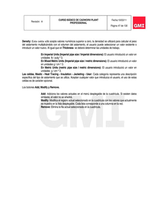 Revisión: A
CURSO BÁSICO DE CADWORX PLANT
PROFESSIONAL
Fecha:10/03/11
Página 47 de 130
Density: Esta celda sólo acepta valores numéricos superior a cero, la densidad se utilizará para calcular el peso
del aislamiento multiplicándolo con el volumen del aislamiento, el usuario puede seleccionar un valor existente o
introducir un valor nuevo. Al igual que en Thickness se deberá determinar las unidades de trabajo.
En Imperial Units (Imperial pipe size / Imperial dimensions): El usuario introducirá un valor en
unidades lb / pulg ^ 3.
En Mixed Metric Units (Imperial pipe size / metric dimensions): El usuario introducirá un valor
en unidades g / cm ^ 3.
En Metric Units (metric pipe size / metric dimensions): El usuario introducirá un valor en
unidades g / cm ^ 3.
Las celdas, Mastic - Heat Tracing - Insulation - Jacketing - User: Cada categoría representa una descripción
específica del tipo de aislamiento que se utiliza. Aceptan cualquier valor que introduzca el usuario, el uso de estas
celdas es de carácter opcional.
Los botones Add, Modify y Remove.
Add: Adiciona los valores actuales en el menú desplegable de la cuadrícula. Si existen datos
similares, el valor no se añadirá.
Modify: Modifica el registro actual seleccionado en la cuadrícula con los valores que actualmente
se muestra en la lista desplegable. Cada lista corresponde a una columna en la red.
Remove: Elimina la fila actual seleccionada en la cuadrícula.
 