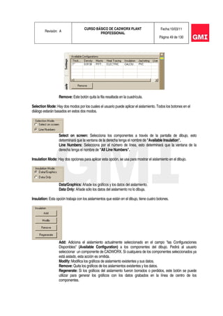 Revisión: A
CURSO BÁSICO DE CADWORX PLANT
PROFESSIONAL
Fecha:10/03/11
Página 49 de 130
Remove: Este botón quita la fila resaltada en la cuadrícula.
Selection Mode: Hay dos modos por los cuales el usuario puede aplicar el aislamiento. Todos los botones en el
diálogo estarán basados en estos dos modos.
Select on screen: Selecciona los componentes a través de la pantalla de dibujo, esto
determinará que la ventana de la derecha tenga el nombre de "Available Insulation".
Line Numbers: Selecciona por el número de línea, esto determinará que la ventana de la
derecha tenga el nombre de "All Line Numbers".
Insulation Mode: Hay dos opciones para aplicar esta opción, se usa para mostrar el aislamiento en el dibujo.
Data/Graphics: Añade los gráficos y los datos del aislamiento.
Data Only: Añade sólo los datos del aislamiento no lo dibuja.
Insulation: Esta opción trabaja con los aislamientos que están en el dibujo, tiene cuatro botones.
Add: Adiciona el aislamiento actualmente seleccionado en el campo "las Configuraciones
Disponibles" (Available Configuration) a los componentes del dibujo. Pedirá al usuario
seleccionar un componente de CADWORX. Si cualquiera de los componentes seleccionados ya
está aislado, esta acción es omitida.
Modify: Modifica los gráficos de aislamiento existentes y sus datos.
Remove: Quita los gráficos de los aislamientos existentes y los datos.
Regenerate: Si los gráficos del aislamiento fueron borrados o perdidos, este botón se puede
utilizar para generar los gráficos con los datos grabados en la línea de centro de los
componentes.
 