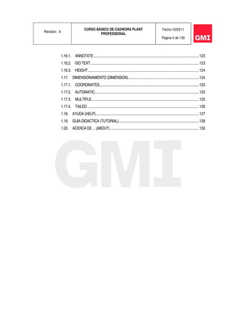 Revisión: A
CURSO BÁSICO DE CADWORX PLANT
PROFESSIONAL
Fecha:10/03/11
Página 5 de 130
1.16.1. ANNOTATE.............................................................................................................123
1.16.2. ISO TEXT................................................................................................................123
1.16.3. HEIGHT...................................................................................................................124
1.17. DIMENSIONAMIENTO (DIMENSION).........................................................................124
1.17.1. COORDINATES.......................................................................................................125
1.17.2. AUTOMATIC............................................................................................................125
1.17.3. MULTIPLE...............................................................................................................125
1.17.4. TAILED....................................................................................................................126
1.18. AYUDA (HELP)...........................................................................................................127
1.19. GUIA DIDACTICA (TUTORIAL)...................................................................................128
1.20. ACERCA DE… (ABOUT)............................................................................................130
 