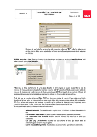 Revisión: A
CURSO BÁSICO DE CADWORX PLANT
PROFESSIONAL
Fecha:10/03/11
Página 51 de 130
Después de que todos los campos han sido corregidos pulsamos "OK", todos los aislamientos
con los mismos datos serán actualizados así como las configuraciones de aislamiento grabadas
en el dibujo.
All Line Numbers - Filter: Esta opción se pone activa siempre y cuando en el campo Selection Mode, esté
seleccionada la opción Line Numbers.
Filter: Aquí se filtran los Números de Línea para ubicarlos de forma rápida, el usuario puede filtrar la lista de
números de línea usando comodines (*). Por ejemplo, si escribe *25-1B* y ejecuta el filtrado, esto reducirá la lista de
números de línea general, a sólo números de línea que contengan 25-1B como parte de su nombre, el filtrado del
texto ocurrirá independientemente de dónde se encuentra el texto en el nombre del número de línea.
En la lista que se muestra debajo de Filter, CADWorx ofrece una opción de menú, al hacer click con el botón
derecho del Mouse sobre un número de línea, este menú utiliza siete comandos para realizar distintos trabajos,
SOLO en la lista que presenta esta ventana, no modifica a los gráficos de Aislamientos en la pantalla, estos
comando pueden aislar, ocultar, mostrar, etc., los números de línea que se muestran en la lista.
A continuación explicaremos los siete comandos de este menú:
Select All / Clear All: Esto seleccionará o limpiará todos los números de línea mostrados en la
lista.
List Insulated Line Numbers: Muestra sólo los números de línea que tienen aislamiento.
List Un-Insulated Line Numbers: Muestra sólo los números de línea que no están con
aislamiento.
List Data Only Line Numbers: Muestra sólo los números de línea que tienen datos de
aislamiento, pero no tienen ninguna gráfica.
List Un-Insulated Components: Muestra todos los componentes que no tienen aislamiento.
 