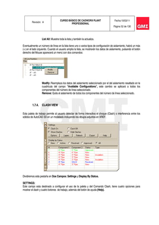 Revisión: A
CURSO BÁSICO DE CADWORX PLANT
PROFESSIONAL
Fecha:10/03/11
Página 52 de 130
List All: Muestra toda la lista y también la actualiza.
Eventualmente un número de línea en la lista tiene uno o varios tipos de configuración de aislamiento, habrá un más
(+) en el lado izquierdo. Cuando el usuario amplía la lista, se mostrarán los datos de aislamiento, pulsando el botón
derecho del Mouse aparecerá un menú con dos comandos:
Modify: Reemplaza los datos del aislamiento seleccionado por el del aislamiento resaltado en la
cuadrícula del campo "Available Configurations", este cambio se aplicará a todos los
componentes del número de línea seleccionado.
Remove: Quita el aislamiento de todos los componentes del número de línea seleccionado.
1.7.4. CLASH VIEW
Esta paleta de trabajo permite al usuario detectar de forma interactiva el choque (Clash) o interferencia entre los
sólidos de AutoCAD 3D en un modelado incluyendo los dibujos adjuntos en XREF.
Dividiremos esta pestaña en Dos Campos: Settings y Display By Status.
SETTINGS:
Este campo esta destinado a configurar el uso de la paleta y del Comando Clash, tiene cuatro opciones para
mostrar el clash y cuatro botones de trabajo, además del botón de ayuda (Help).
 