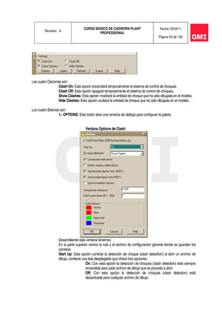 Revisión: A
CURSO BÁSICO DE CADWORX PLANT
PROFESSIONAL
Fecha:10/03/11
Página 53 de 130
Las cuatro Opciones son:
Clash On: Esta opción encenderá temporalmente el sistema de control de choques.
Clash Off: Esta opción apagará temporalmente el sistema de control de choques.
Show Clashes: Esta opción mostrará la entidad de choque que ha sido dibujada en el modelo.
Hide Clashes: Esta opción ocultará la entidad de choque que ha sido dibujada en el modelo.
Los cuatro Botones son:
1.- OPTIONS: Este botón abre una ventana de diálogo para configurar la paleta.
Ventana Options de Clash:
Desarrollando esta ventana tenemos:
En la parte superior vemos la ruta y el archivo de configuración general donde se guardan los
cambios.
Start Up: Esta opción controla la detección de choque (clash detection) al abrir un archivo de
dibujo, contiene una lista desplegable que ofrece tres opciones.
On: Con esta opción la detección de choques (clash detection) está siempre
encendida para cada archivo de dibujo que se proceda a abrir.
Off: Con esta opción la detección de choques (clash detection) está
desactivada para cualquier archivo de dibujo.
 