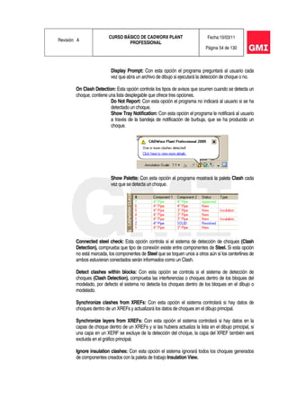 Revisión: A
CURSO BÁSICO DE CADWORX PLANT
PROFESSIONAL
Fecha:10/03/11
Página 54 de 130
Display Prompt: Con esta opción el programa preguntará al usuario cada
vez que abra un archivo de dibujo si ejecutará la detección de choque o no.
On Clash Detection: Esta opción controla los tipos de avisos que ocurren cuando se detecta un
choque, contiene una lista desplegable que ofrece tres opciones.
Do Not Report: Con esta opción el programa no indicará al usuario si se ha
detectado un choque.
Show Tray Notification: Con esta opción el programa le notificará al usuario
a través de la bandeja de notificación de burbuja, que se ha producido un
choque.
Show Palette: Con esta opción el programa mostrará la paleta Clash cada
vez que se detecta un choque.
Connected steel check: Esta opción controla si el sistema de detección de choques (Clash
Detection), comprueba que tipo de conexión existe entre componentes de Steel. Si esta opción
no está marcada, los componentes de Steel que se toquen unos a otros aún si los centerlines de
ambos estuvieran conectados serán informados como un Clash.
Detect clashes within blocks: Con esta opción se controla si el sistema de detección de
choques (Clash Detection), comprueba las interferencias o choques dentro de los bloques del
modelado, por defecto el sistema no detecta los choques dentro de los bloques en el dibujo o
modelado.
Synchronize clashes from XREFs: Con esta opción el sistema controlará si hay datos de
choques dentro de un XREFs y actualizará los datos de choques en el dibujo principal.
Synchronize layers from XREFs: Con esta opción el sistema controlará si hay datos en la
capas de choque dentro de un XREFs y si las hubiera actualiza la lista en el dibujo principal, si
una capa en un XERF se excluye de la detección del choque, la capa del XREF también será
excluida en el gráfico principal.
Ignore insulation clashes: Con esta opción el sistema ignorará todos los choques generados
de componentes creados con la paleta de trabajo Insulation View.
 