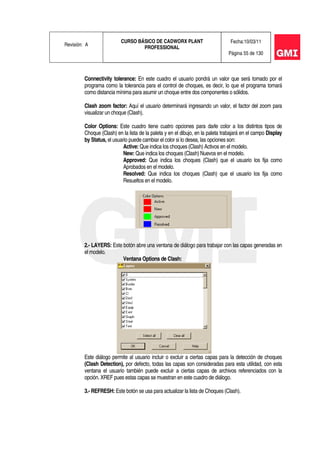 Revisión: A
CURSO BÁSICO DE CADWORX PLANT
PROFESSIONAL
Fecha:10/03/11
Página 55 de 130
Connectivity tolerance: En este cuadro el usuario pondrá un valor que será tomado por el
programa como la tolerancia para el control de choques, es decir, lo que el programa tomará
como distancia mínima para asumir un choque entre dos componentes o sólidos.
Clash zoom factor: Aquí el usuario determinará ingresando un valor, el factor del zoom para
visualizar un choque (Clash).
Color Options: Este cuadro tiene cuatro opciones para darle color a los distintos tipos de
Choque (Clash) en la lista de la paleta y en el dibujo, en la paleta trabajará en el campo Display
by Status, el usuario puede cambiar el color si lo desea, las opciones son:
Active: Que indica los choques (Clash) Activos en el modelo.
New: Que indica los choques (Clash) Nuevos en el modelo.
Approved: Que indica los choques (Clash) que el usuario los fija como
Aprobados en el modelo.
Resolved: Que indica los choques (Clash) que el usuario los fija como
Resueltos en el modelo.
2.- LAYERS: Este botón abre una ventana de diálogo para trabajar con las capas generadas en
el modelo.
Ventana Options de Clash:
Este diálogo permite al usuario incluir o excluir a ciertas capas para la detección de choques
(Clash Detection), por defecto, todas las capas son consideradas para esta utilidad, con esta
ventana el usuario también puede excluir a ciertas capas de archivos referenciados con la
opción. XREF pues estas capas se muestran en este cuadro de diálogo.
3.- REFRESH: Este botón se usa para actualizar la lista de Choques (Clash).
 