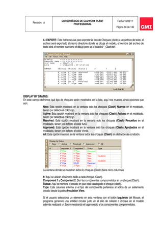 Revisión: A
CURSO BÁSICO DE CADWORX PLANT
PROFESSIONAL
Fecha:10/03/11
Página 56 de 130
4.- EXPORT: Este botón se usa para exportar la lista de Choques (clash) a un archivo de texto, el
archivo será exportado al mismo directorio donde se dibuja el modelo, el nombre del archivo de
texto será el nombre que tiene el dibujo pero se le añadirá "_Clash.txt".
DISPLAY BY STATUS:
En este campo definimos qué tipo de choques serán mostrados en la lista, aquí nos muestra cinco opciones que
son:
New: Esta opción mostrará en la ventana solo los choques (Clash) Nuevos en el modelado,
tienen por defecto el color rojo.
Active: Esta opción mostrará en la ventana solo los choques (Clash) Activos en el modelado,
tienen por defecto el color rojo.
Resolved: Esta opción mostrará en la ventana solo los choques (Clash) Resueltos en el
modelado, tienen por defecto el color Azul.
Approved: Esta opción mostrará en la ventana solo los choques (Clash) Aprobados en el
modelado, tienen por defecto el color Verde.
All: Esta opción mostrará en la ventana todos los choques (Clash) sin distinción de condición.
La ventana donde se muestran todos lo choques (Clash) tiene cinco columnas
#: Aquí se ubican el número dado a cada choque (Clash).
Component 1 y Component 2: Son los componentes comprometidos en un choque (Clash).
Status: Aquí se nombra el estado en que está catalogado el choque (clash).
Type: Esta columna informa si el tipo del componente pertenece al sólido de un aislamiento
creado desde la paleta Insulation View.
Si el usuario selecciona un elemento en esta ventana con el botón Izquierdo del Mouse, el
programa generará una entidad circular justo en el sitio de colisión o choque en el modelo
además realizará un Zoom mostrando el lugar exacto y los componentes comprometidos.
 